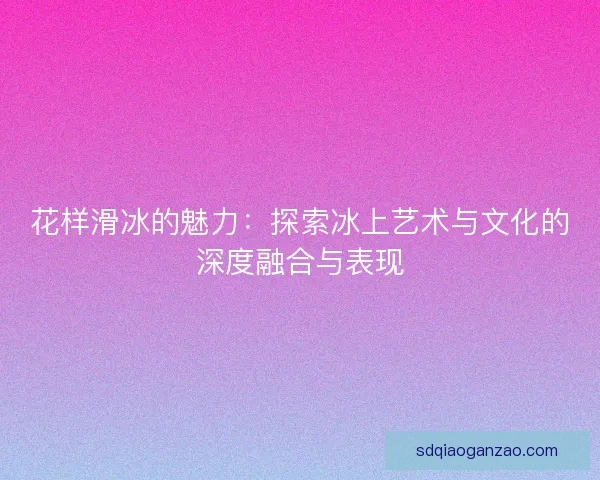 花样滑冰的魅力：探索冰上艺术与文化的深度融合与表现